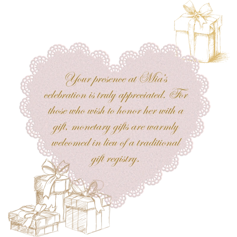 Your presence at Mía's celebration is truly appreciated. For those who wish to honor her with a gift, monetary gifts are warmly welcomed in lieu of a traditional gift registry.